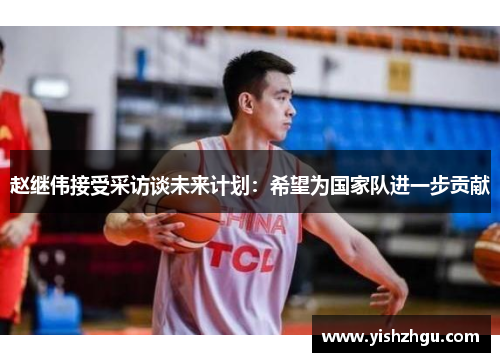 赵继伟接受采访谈未来计划：希望为国家队进一步贡献