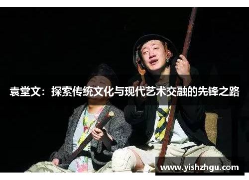 袁堂文：探索传统文化与现代艺术交融的先锋之路