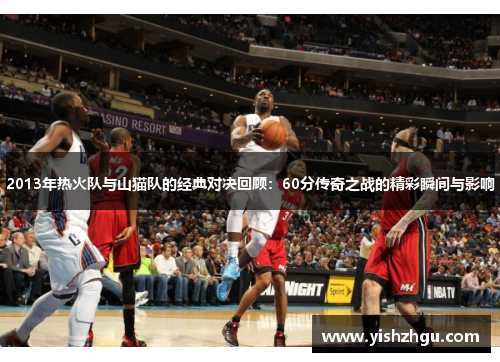 2013年热火队与山猫队的经典对决回顾：60分传奇之战的精彩瞬间与影响