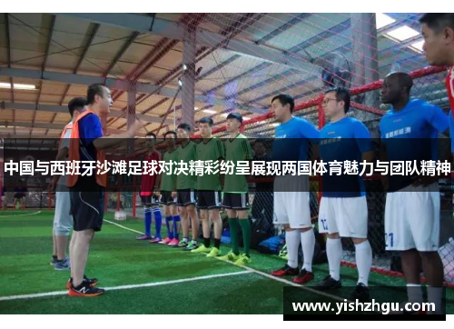 中国与西班牙沙滩足球对决精彩纷呈展现两国体育魅力与团队精神