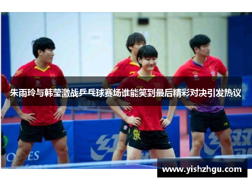 朱雨玲与韩莹激战乒乓球赛场谁能笑到最后精彩对决引发热议